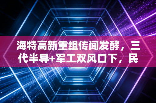 海特高新重组传闻发酵，三代半导+军工双风口下，民企老兵的破局迷局与散户踩坑警示