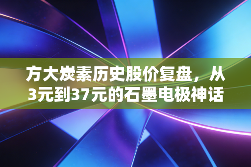 方大炭素历史股价复盘，从3元到37元的石墨电极神话，给普通投资者的3个血泪启示