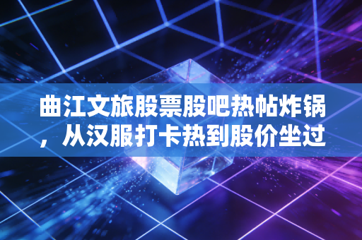 曲江文旅股票股吧热帖炸锅,从汉服打卡热到股价坐过山车,普通散户到底该踩坑还是捡漏?