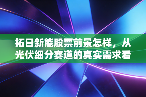 拓日新能股票前景怎样,从光伏细分赛道的真实需求看2024-2027年投资价值