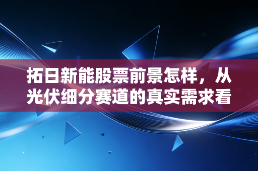 拓日新能股票前景怎样,从光伏细分赛道的真实需求看2024-2027年投资价值