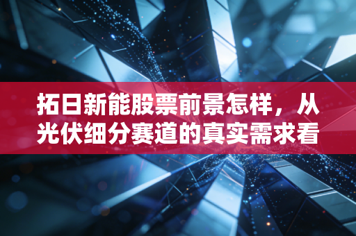 拓日新能股票前景怎样，从光伏细分赛道的真实需求看2024-2027年投资价值