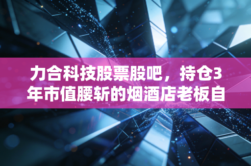 力合科技股票股吧，持仓3年市值腰斩的烟酒店老板自述，我在环保赛道踩过的那些股吧陷阱