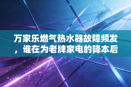 万家乐燃气热水器故障频发,谁在为老牌家电的降本后遗症买单?