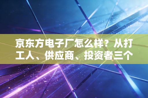 京东方电子厂怎么样？从打工人、供应商、投资者三个维度拆解真实的面板龙头
