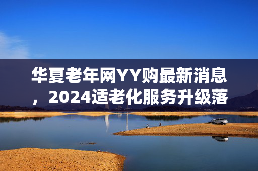 华夏老年网YY购最新消息,2024适老化服务升级落地,银发电商终于走出割韭菜误区?