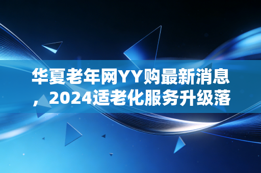 华夏老年网YY购最新消息,2024适老化服务升级落地,银发电商终于走出割韭菜误区?