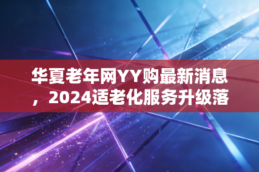华夏老年网YY购最新消息,2024适老化服务升级落地,银发电商终于走出割韭菜误区?