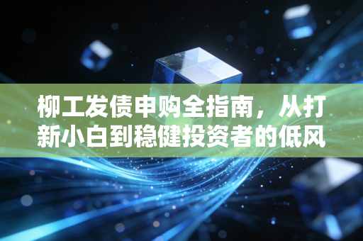 柳工发债申购全指南，从打新小白到稳健投资者的低风险增收手册