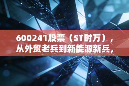 600241股票（ST时万），从外贸老兵到新能源新兵，普通散户要不要上车？