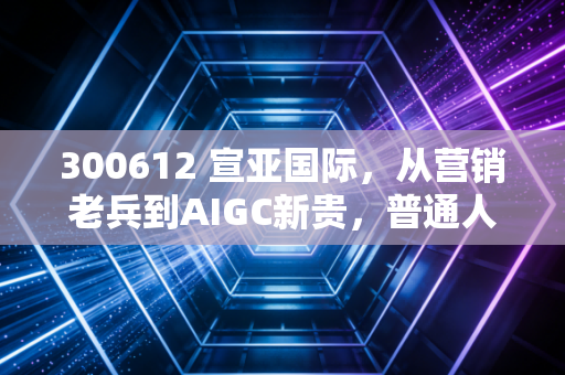 300612 宣亚国际,从营销老兵到AIGC新贵,普通人能从它的转型里挖到什么机会?