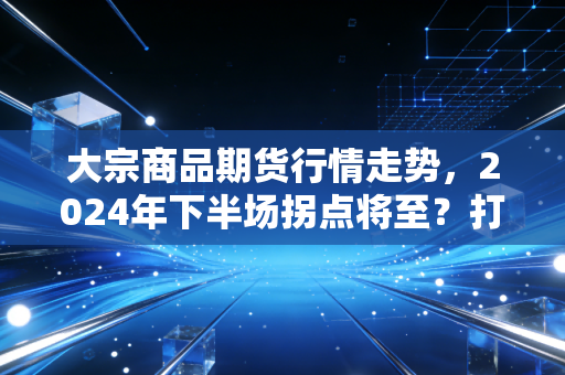 大宗商品期货行情走势，2024年下半场拐点将至？打工人买菜、装房、买车都藏着它的影响