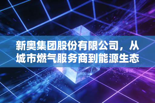 新奥集团股份有限公司,从城市燃气服务商到能源生态运营商的34年破局路