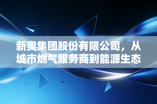 新奥集团股份有限公司,从城市燃气服务商到能源生态运营商的34年破局路