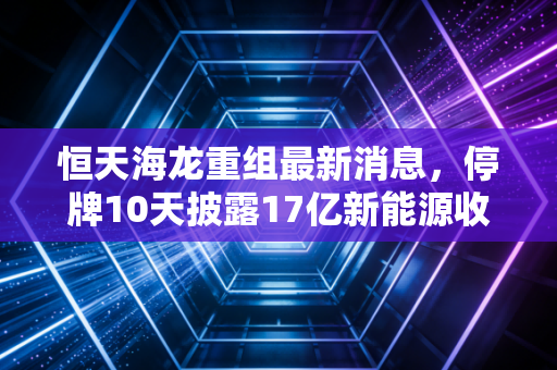 恒天海龙重组最新消息，停牌10天披露17亿新能源收购预案，老牌纺织壳能否借风口翻身？