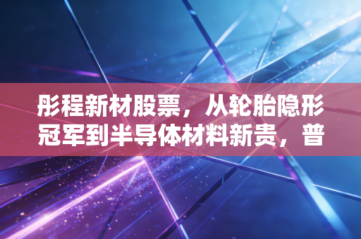彤程新材股票,从轮胎隐形冠军到半导体材料新贵,普通人能搭上产业升级的车吗?