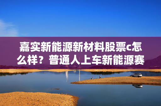 嘉实新能源新材料股票c怎么样?普通人上车新能源赛道前必看的实操测评