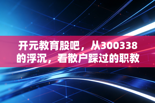 开元教育股吧,从300338的浮沉,看散户踩过的职教赛道那些坑