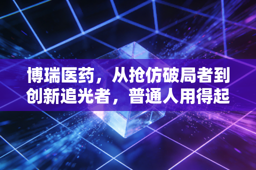 博瑞医药，从抢仿破局者到创新追光者，普通人用得起的好药背后藏着怎样的长期主义？