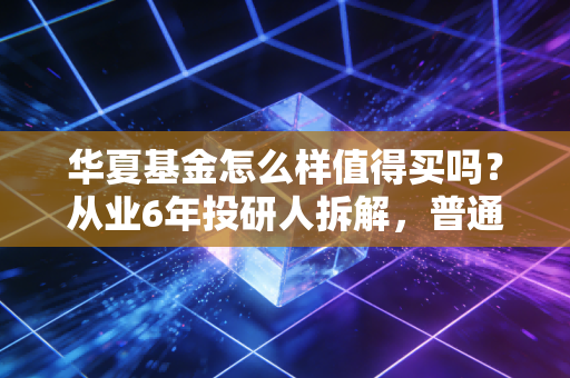 华夏基金怎么样值得买吗？从业6年投研人拆解，普通投资者怎么选不踩坑