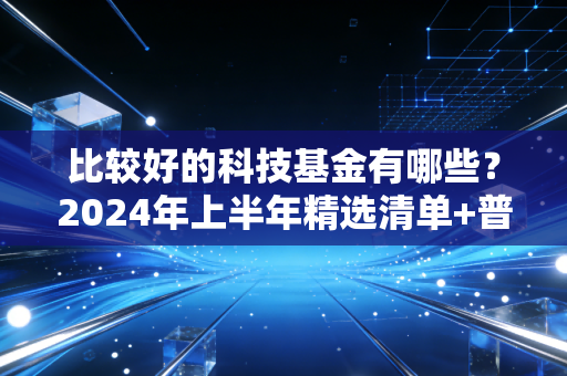 比较好的科技基金有哪些?2024年上半年精选清单+普通人上车避坑指南