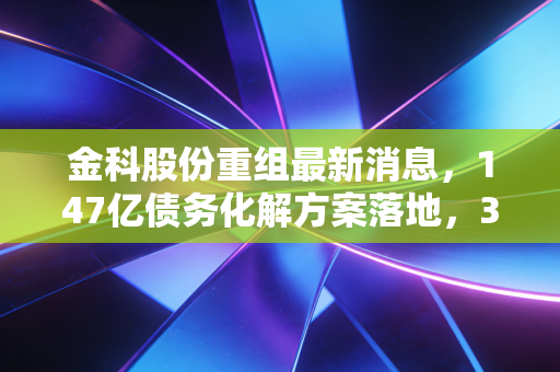 金科股份重组最新消息,147亿债务化解方案落地,30万业主的交房焦虑终于有解了?