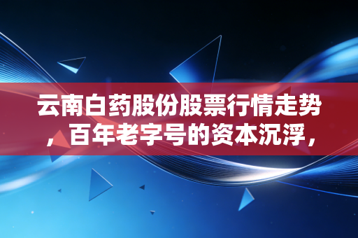 云南白药股份股票行情走势,百年老字号的资本沉浮,普通人踩过的坑和未来确定性机会