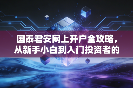 国泰君安网上开户全攻略，从新手小白到入门投资者的第一步避坑指南