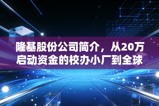 隆基股份公司简介，从20万启动资金的校办小厂到全球光伏顶流的逆袭密码