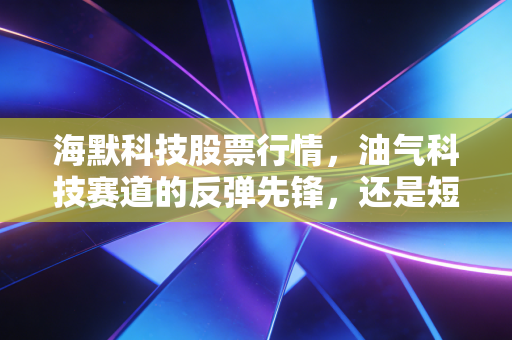 海默科技股票行情，油气科技赛道的反弹先锋，还是短期炒作的泡沫标的？
