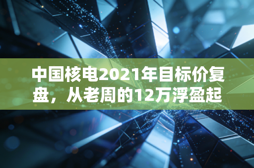 中国核电2021年目标价复盘，从老周的12万浮盈起伏看能源赛道估值的后视镜与前车之鉴
