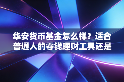 华安货币基金怎么样？适合普通人的零钱理财工具还是鸡肋？实测3年使用体验给你答案