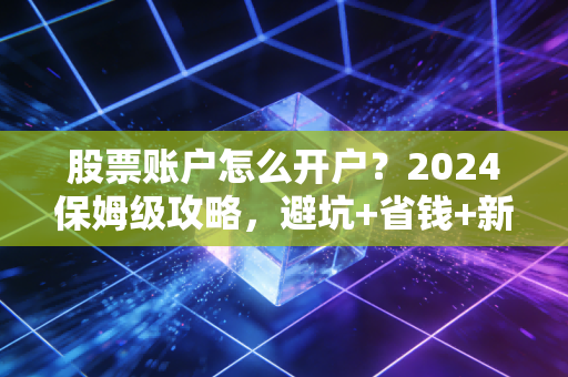 股票账户怎么开户？2024保姆级攻略，避坑+省钱+新手福利全搞定