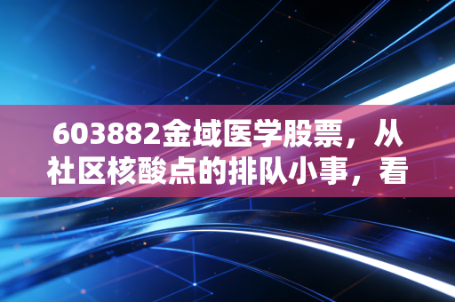 603882金域医学股票,从社区核酸点的排队小事,看懂第三方医检龙头的长期价值逻辑