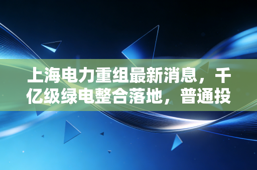 上海电力重组最新消息，千亿级绿电整合落地，普通投资者和市民能吃到哪些红利？