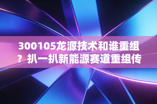 300105龙源技术和谁重组？扒一扒新能源赛道重组传闻背后的产业逻辑与投资机会