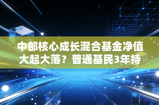 中邮核心成长混合基金净值大起大落?普通基民3年持有故事给你避坑参考