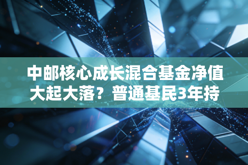 中邮核心成长混合基金净值大起大落?普通基民3年持有故事给你避坑参考