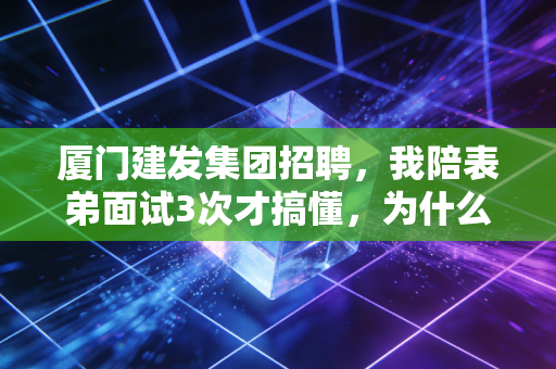 厦门建发集团招聘，我陪表弟面试3次才搞懂，为什么它是福建应届生挤破头要进的金饭碗天花板
