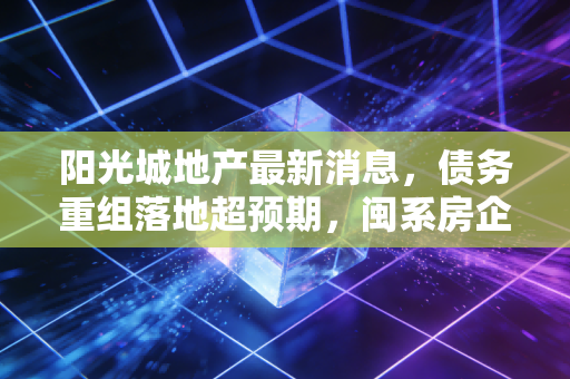 阳光城地产最新消息，债务重组落地超预期，闽系房企龙头的自救样本给行业哪些启示？