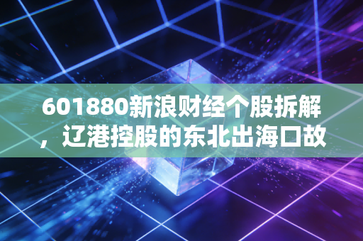601880新浪财经个股拆解，辽港控股的东北出海口故事，普通人能不能蹭到红利？