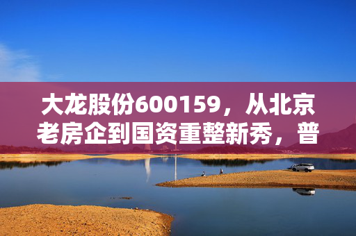 大龙股份600159,从北京老房企到国资重整新秀,普通散户要不要搭这趟政策东风?