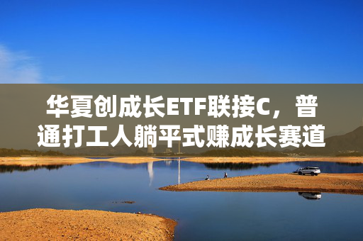 华夏创成长ETF联接C,普通打工人躺平式赚成长赛道钱的最优解