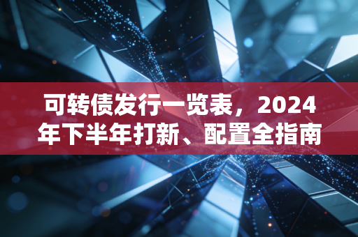 可转债发行一览表，2024年下半年打新、配置全指南，普通人也能赚的稳健理财甜点