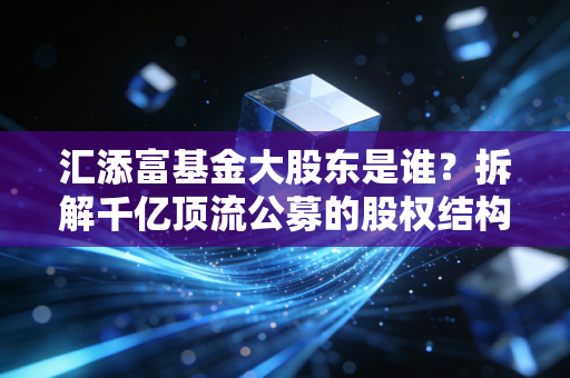 汇添富基金大股东是谁?拆解千亿顶流公募的股权结构、成长路径与投资启示