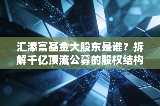 汇添富基金大股东是谁？拆解千亿顶流公募的股权结构、成长路径与投资启示