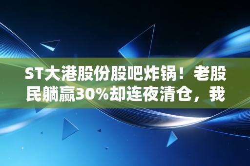 ST大港股份股吧炸锅！老股民躺赢30%却连夜清仓，我见过太多摘帽行情最后变套牢陷阱