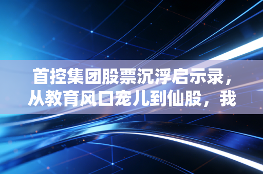 首控集团股票沉浮启示录,从教育风口宠儿到仙股,我见过最真实的散户踩坑故事