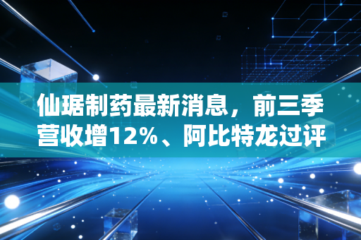 仙琚制药最新消息,前三季营收增12%、阿比特龙过评,刚需赛道龙头的增长逻辑够硬吗?