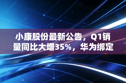 小康股份最新公告，Q1销量同比大增35%，华为绑定者的下半场该怎么走？